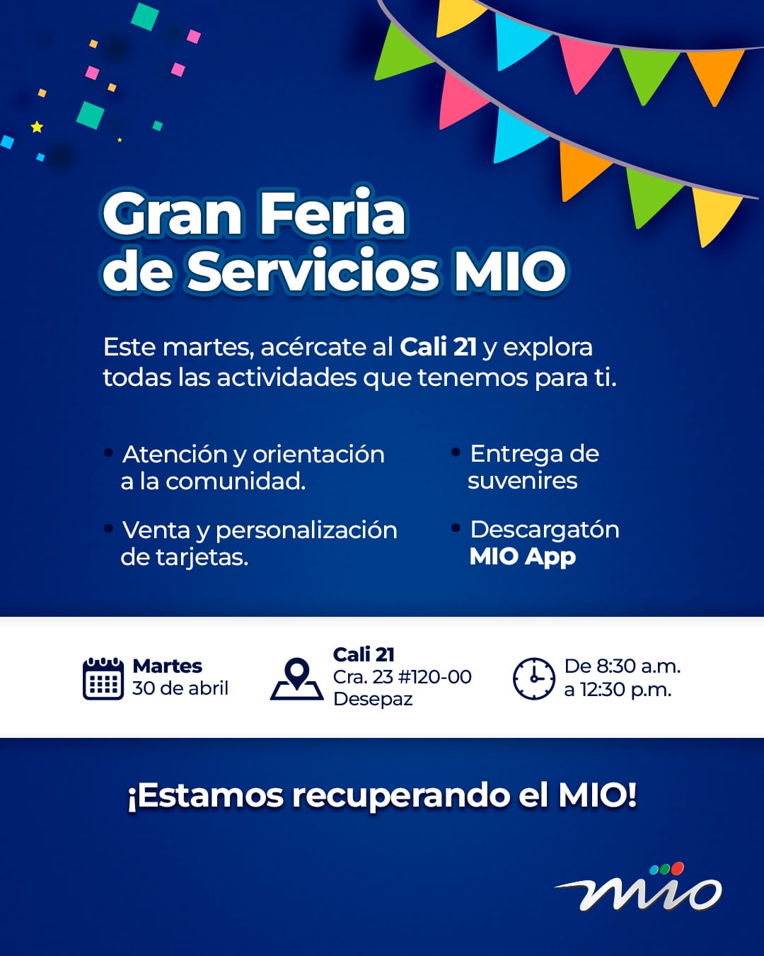 Gran Feria de Servicios MIO Este martes, acércate al Cali 21 y explora todas las actividades que tenemos para ti. Atención y orientación a la comunidad. Venta y personalización de tarjetas. Entrega de souvenirs. Descargatón MIO App Martes 30 de abril Cali 21 Cra. 23 #120-00 Desepaz De 8:30 a.m. a 12:30 p.m. ¡Estamos recuperando el MIO!