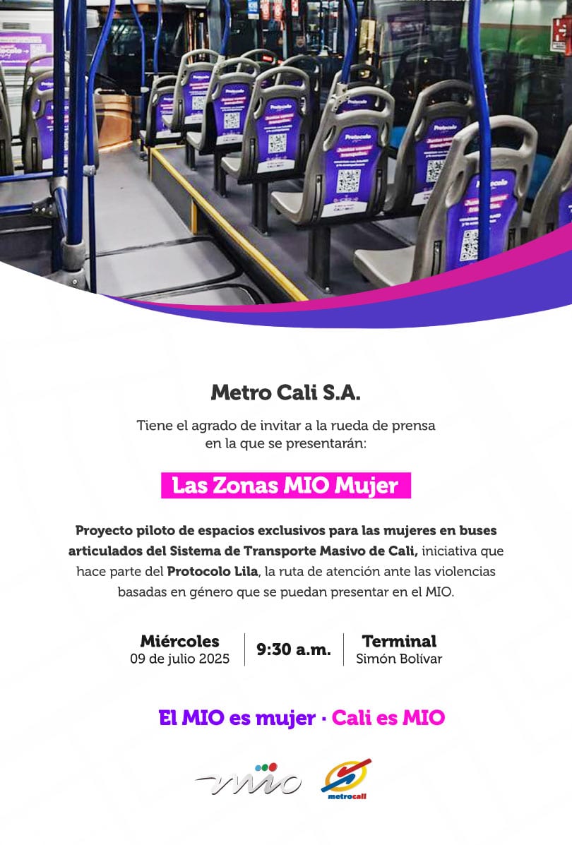 Metro Cali S.A. Tiene el agrado de invitar a la rueda de prensa en la que se presentarán: Las Zonas MIO Mujer Proyecto piloto de espacios exclusivos para las mujeres en buses articulados del Sistema de Transporte Masivo de Cali, iniciativa que hace parte del **Protocolo Lila**, la ruta de atención ante las violencias basadas en género que se puedan presentar en el MIO. Miércoles 09 de julio 2025 9:30 a.m. Terminal Simón Bolívar El MIO es mujer • Cali es MIO
