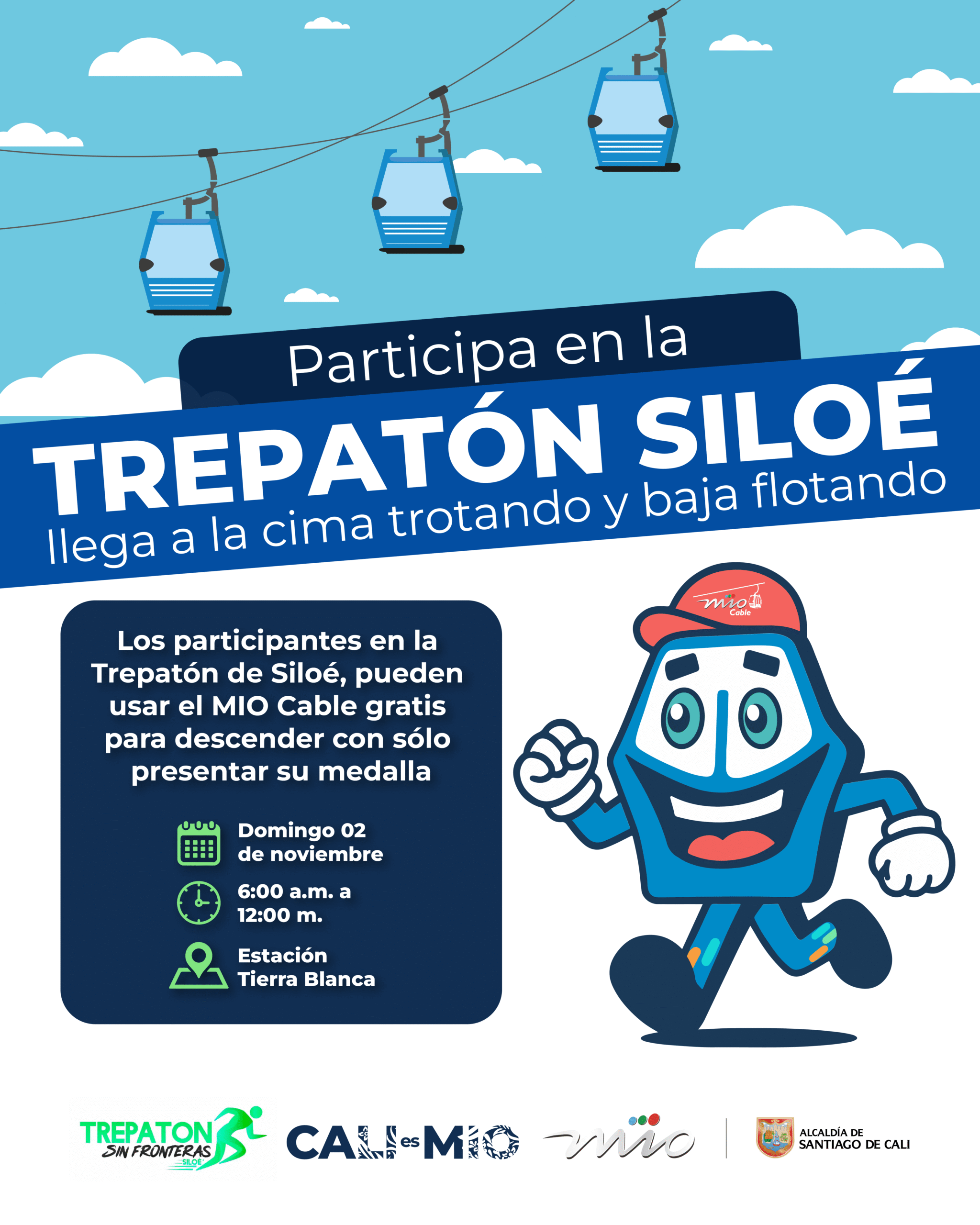 Título: Participa en la TREPATÓN SILOÉ Lema: Llega a la cima trotando y baja flotando Los participantes en la Trepatón de Siloé, pueden usar el MIO Cable gratis para descender con sólo presentar su medalla. Detalles: Fecha: Domingo 02 de noviembre Horario: 6:00 a.m. a 12:00 m. Lugar: Estación Tierra Blanca Organizan: Trepatón Sin Fronteras Cali es MIO MIO Alcaldía de Santiago de Cali